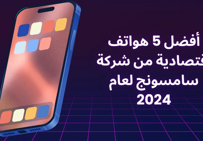 أفضل 5 هواتف اقتصادية من شركة سامسونج لعام 2024
